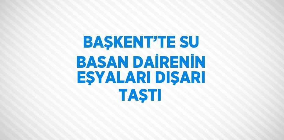 BAŞKENT’TE SU BASAN DAİRENİN EŞYALARI DIŞARI TAŞTI