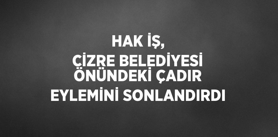 HAK İŞ, CİZRE BELEDİYESİ ÖNÜNDEKİ ÇADIR EYLEMİNİ SONLANDIRDI