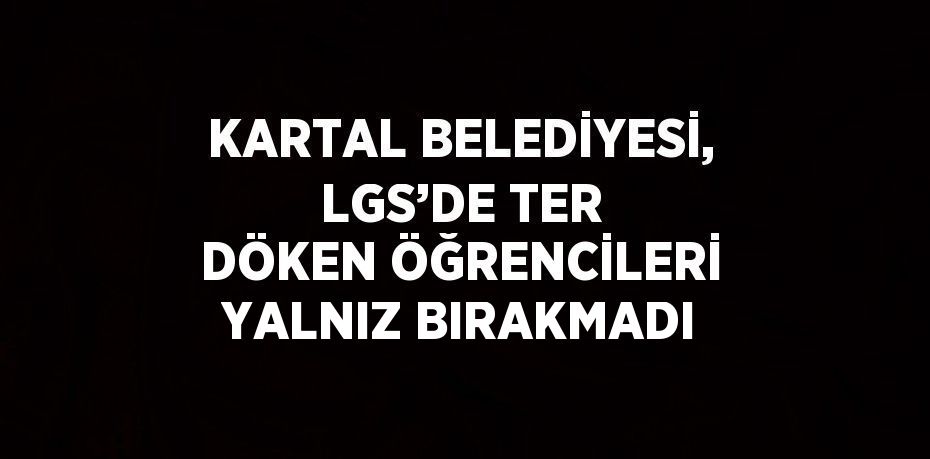 KARTAL BELEDİYESİ, LGS’DE TER DÖKEN ÖĞRENCİLERİ YALNIZ BIRAKMADI