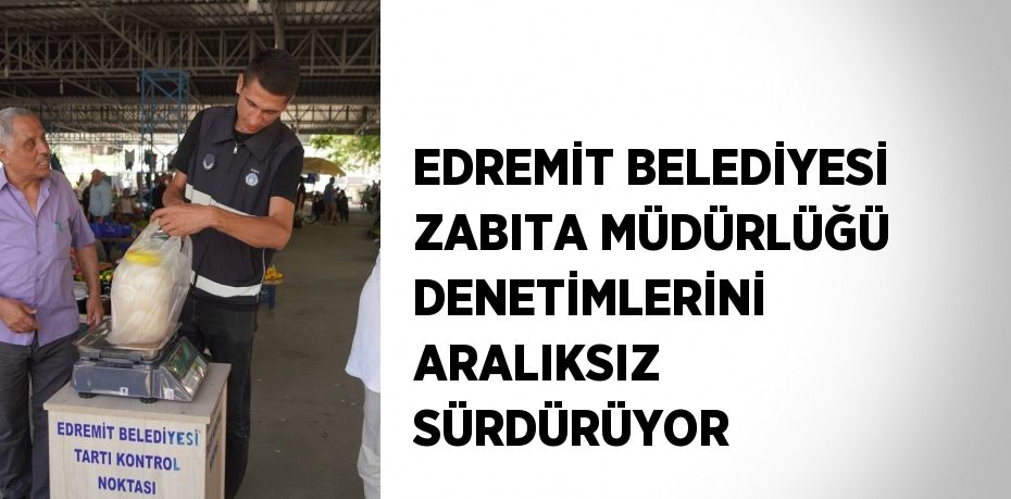 EDREMİT BELEDİYESİ ZABITA MÜDÜRLÜĞÜ DENETİMLERİNİ ARALIKSIZ SÜRDÜRÜYOR