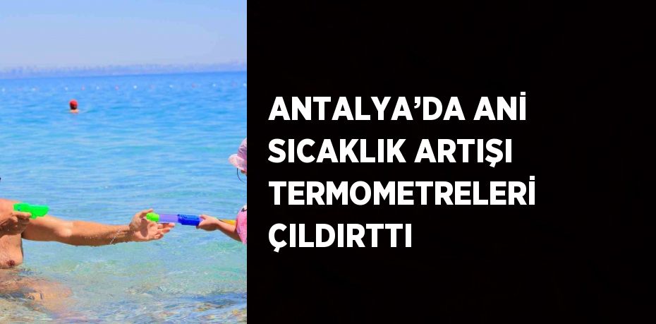 ANTALYA’DA ANİ SICAKLIK ARTIŞI TERMOMETRELERİ ÇILDIRTTI