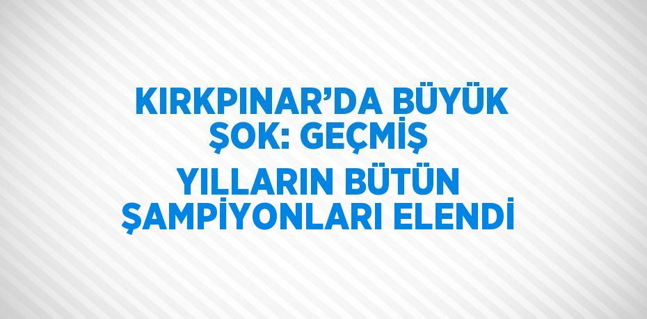 KIRKPINAR’DA BÜYÜK ŞOK: GEÇMİŞ YILLARIN BÜTÜN ŞAMPİYONLARI ELENDİ