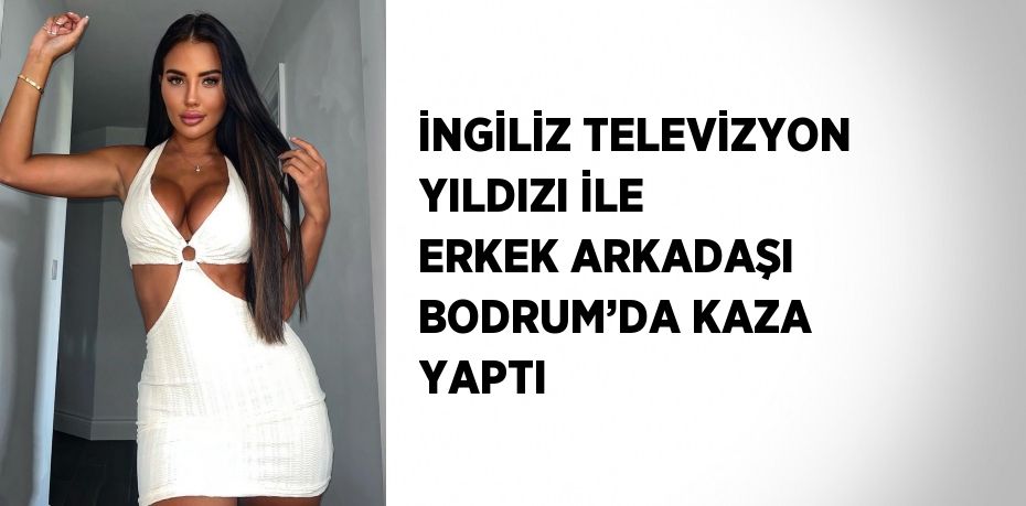 İNGİLİZ TELEVİZYON YILDIZI İLE ERKEK ARKADAŞI BODRUM’DA KAZA YAPTI