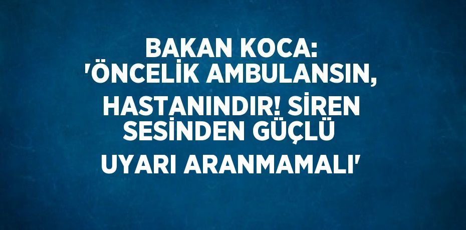 BAKAN KOCA: 'ÖNCELİK AMBULANSIN, HASTANINDIR! SİREN SESİNDEN GÜÇLÜ UYARI ARANMAMALI'