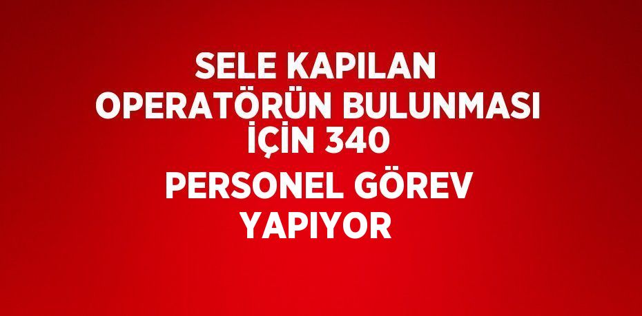 SELE KAPILAN OPERATÖRÜN BULUNMASI İÇİN 340 PERSONEL GÖREV YAPIYOR