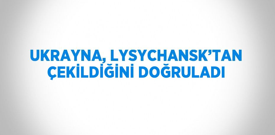 UKRAYNA, LYSYCHANSK’TAN ÇEKİLDİĞİNİ DOĞRULADI