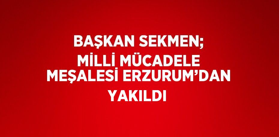 BAŞKAN SEKMEN; MİLLİ MÜCADELE MEŞALESİ ERZURUM’DAN YAKILDI