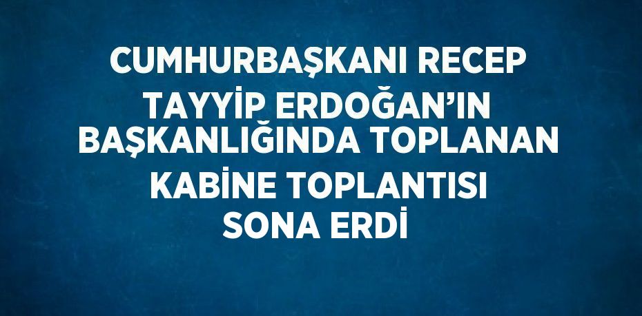 CUMHURBAŞKANI RECEP TAYYİP ERDOĞAN’IN BAŞKANLIĞINDA TOPLANAN KABİNE TOPLANTISI SONA ERDİ