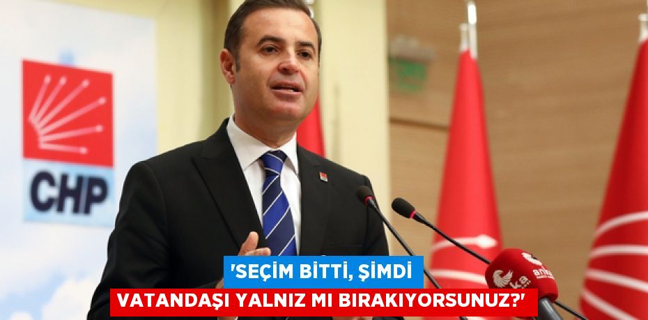 “SEÇİM BİTTİ, ŞİMDİ VATANDAŞI YALNIZ MI BIRAKIYORSUNUZ?”