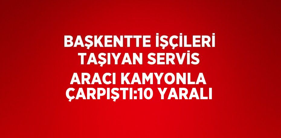 BAŞKENTTE İŞÇİLERİ TAŞIYAN SERVİS ARACI KAMYONLA ÇARPIŞTI:10 YARALI