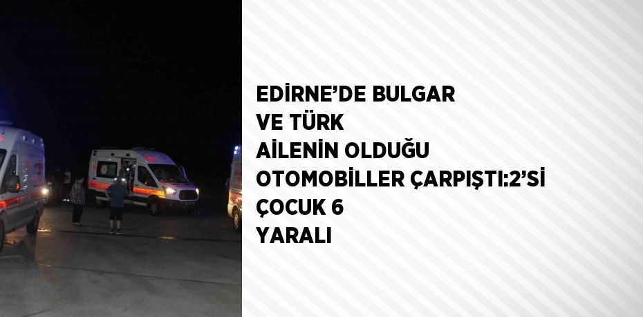 EDİRNE’DE BULGAR VE TÜRK AİLENİN OLDUĞU OTOMOBİLLER ÇARPIŞTI:2’Sİ ÇOCUK 6 YARALI