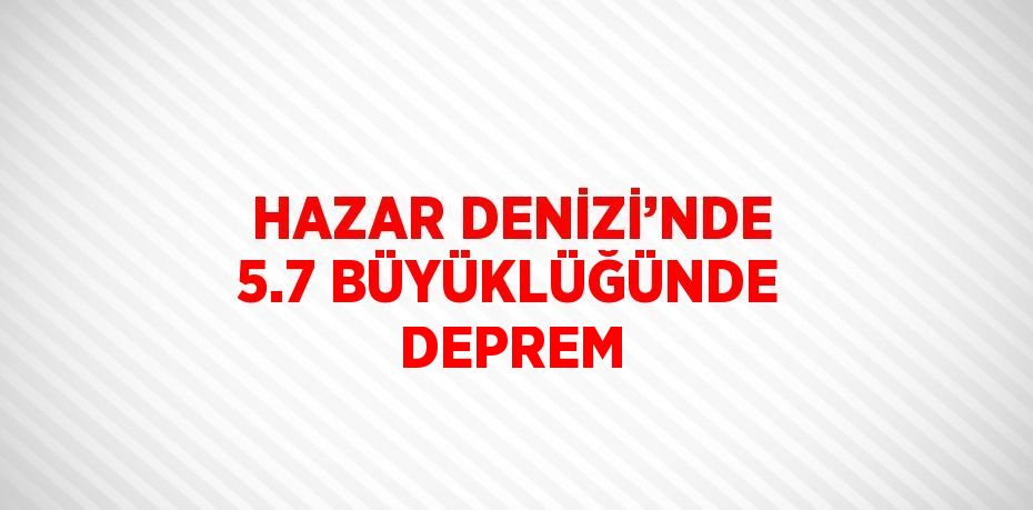 HAZAR DENİZİ’NDE 5.7 BÜYÜKLÜĞÜNDE DEPREM