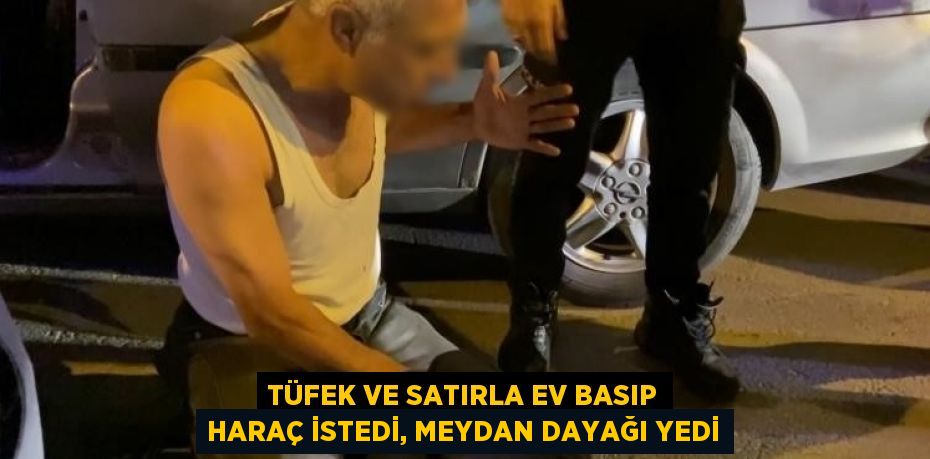 TÜFEK VE SATIRLA EV BASIP HARAÇ İSTEDİ, MEYDAN DAYAĞI YEDİ