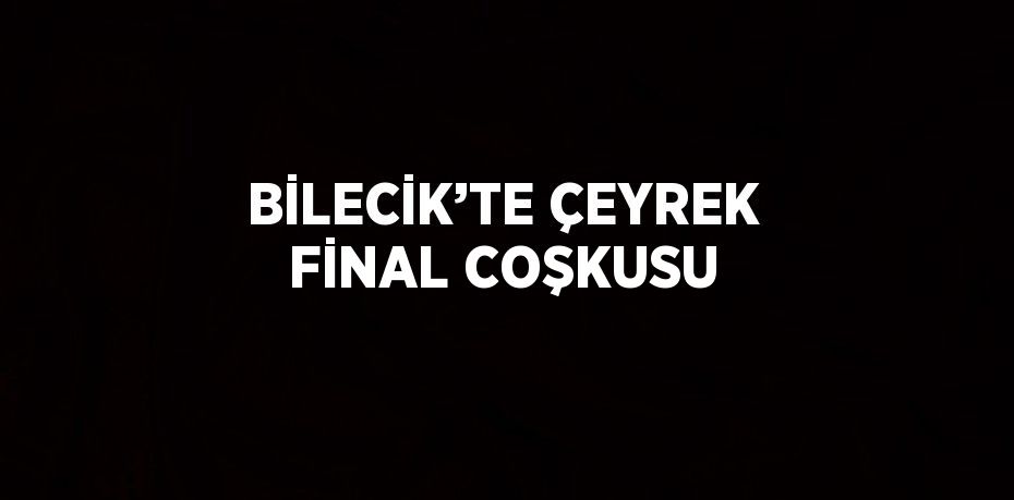 BİLECİK’TE ÇEYREK FİNAL COŞKUSU