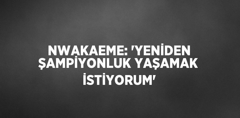 NWAKAEME: 'YENİDEN ŞAMPİYONLUK YAŞAMAK İSTİYORUM'