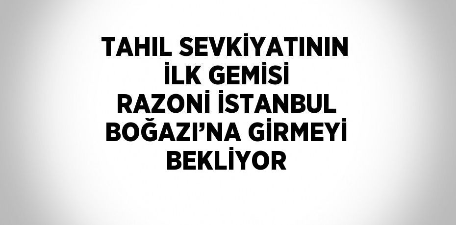 TAHIL SEVKİYATININ İLK GEMİSİ RAZONİ İSTANBUL BOĞAZI’NA GİRMEYİ BEKLİYOR