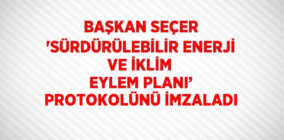 BAŞKAN SEÇER 'SÜRDÜRÜLEBİLİR ENERJİ VE İKLİM EYLEM PLANI’ PROTOKOLÜNÜ İMZALADI