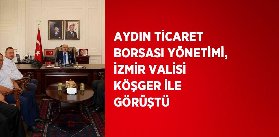 AYDIN TİCARET BORSASI YÖNETİMİ, İZMİR VALİSİ KÖŞGER İLE GÖRÜŞTÜ