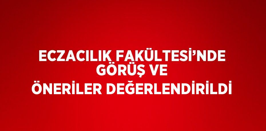 ECZACILIK FAKÜLTESİ’NDE GÖRÜŞ VE ÖNERİLER DEĞERLENDİRİLDİ