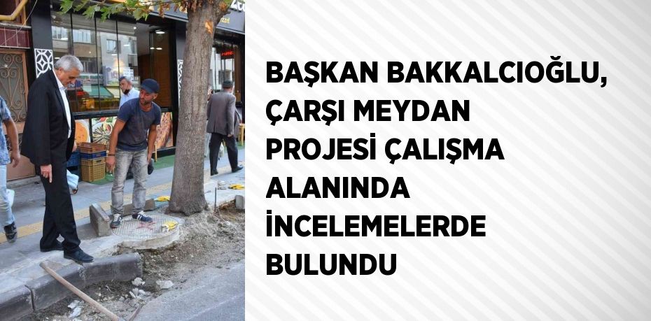 BAŞKAN BAKKALCIOĞLU, ÇARŞI MEYDAN PROJESİ ÇALIŞMA ALANINDA İNCELEMELERDE BULUNDU