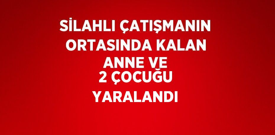 SİLAHLI ÇATIŞMANIN ORTASINDA KALAN ANNE VE 2 ÇOCUĞU YARALANDI