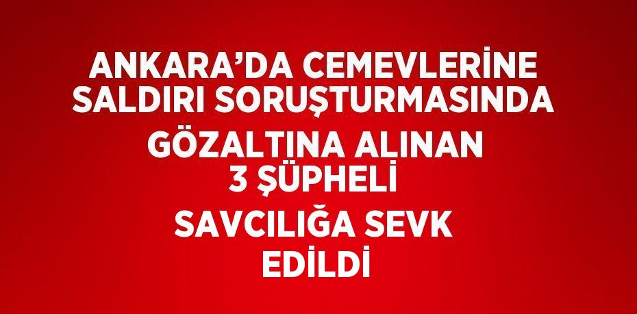 ANKARA’DA CEMEVLERİNE SALDIRI SORUŞTURMASINDA GÖZALTINA ALINAN 3 ŞÜPHELİ SAVCILIĞA SEVK EDİLDİ