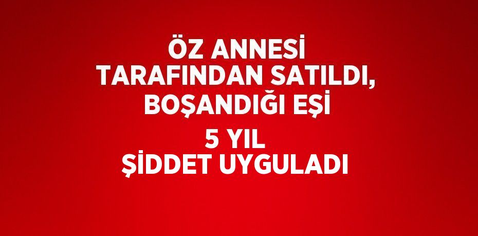 ÖZ ANNESİ TARAFINDAN SATILDI, BOŞANDIĞI EŞİ 5 YIL ŞİDDET UYGULADI