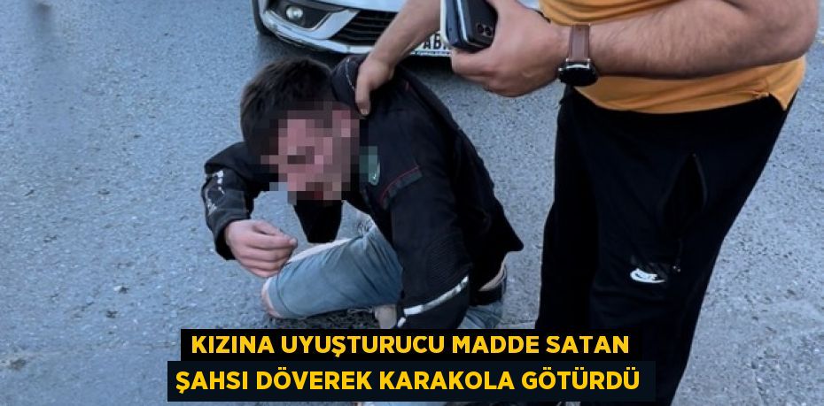 Kızına uyuşturucu madde satan şahsı döverek karakola götürdü