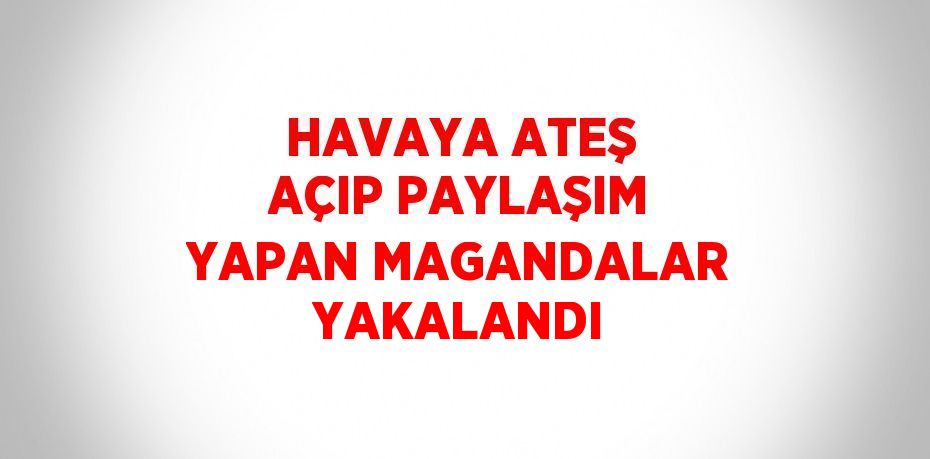 HAVAYA ATEŞ AÇIP PAYLAŞIM YAPAN MAGANDALAR YAKALANDI