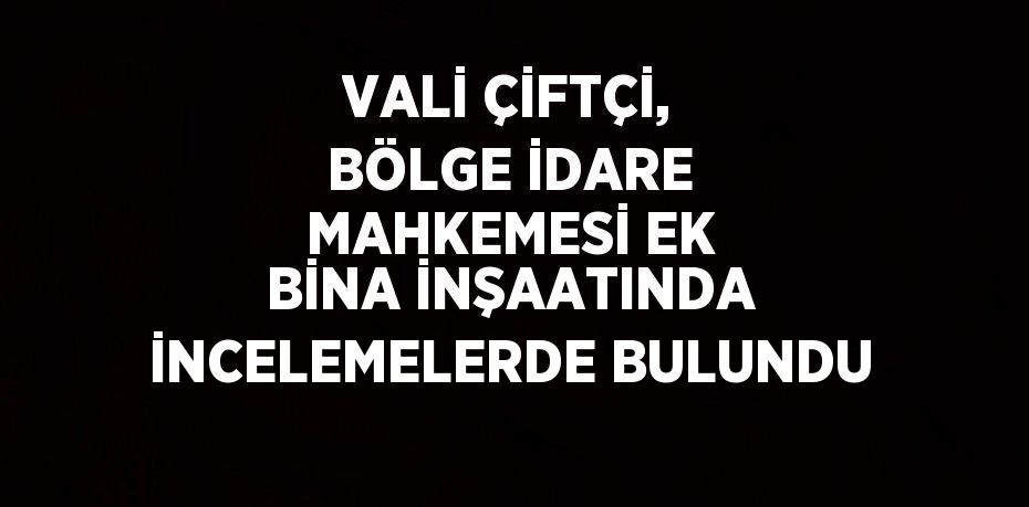 VALİ ÇİFTÇİ, BÖLGE İDARE MAHKEMESİ EK BİNA İNŞAATINDA İNCELEMELERDE BULUNDU