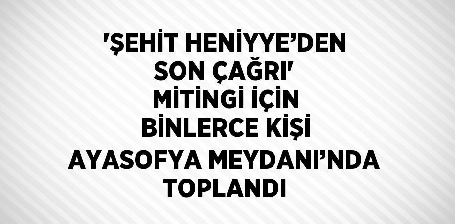 'ŞEHİT HENİYYE’DEN SON ÇAĞRI' MİTİNGİ İÇİN BİNLERCE KİŞİ AYASOFYA MEYDANI’NDA TOPLANDI