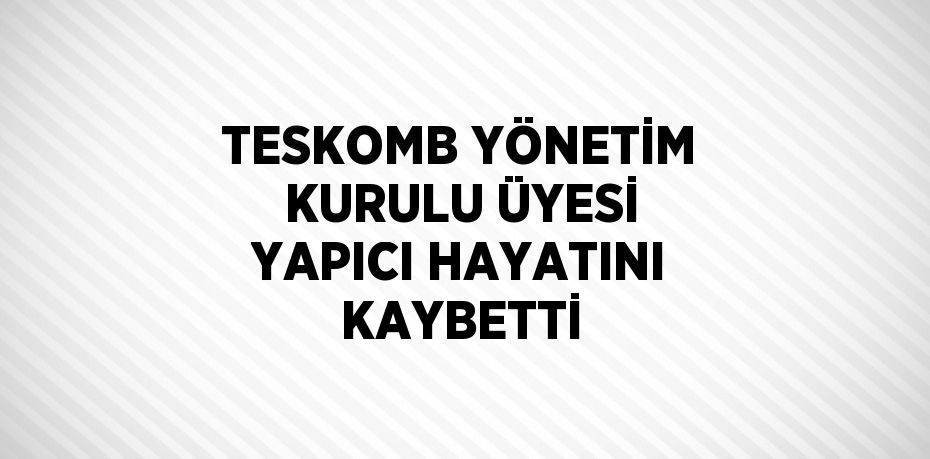 TESKOMB YÖNETİM KURULU ÜYESİ YAPICI HAYATINI KAYBETTİ