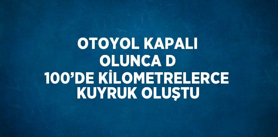 OTOYOL KAPALI OLUNCA D 100’DE KİLOMETRELERCE KUYRUK OLUŞTU