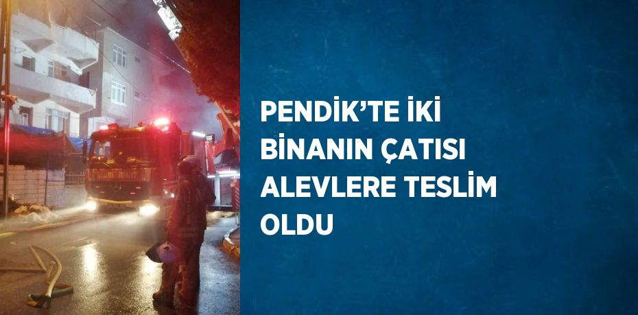 PENDİK’TE İKİ BİNANIN ÇATISI ALEVLERE TESLİM OLDU