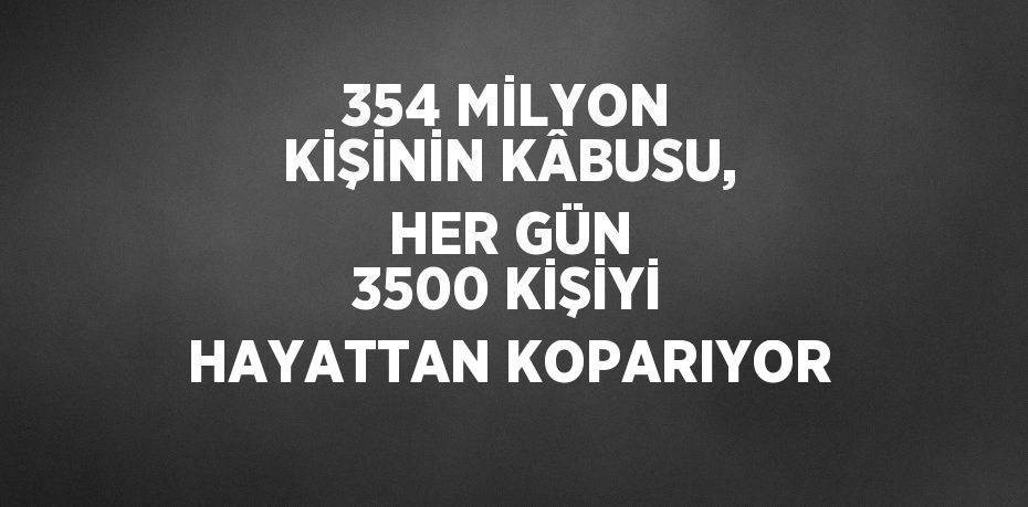 354 MİLYON KİŞİNİN KÂBUSU, HER GÜN 3500 KİŞİYİ HAYATTAN KOPARIYOR