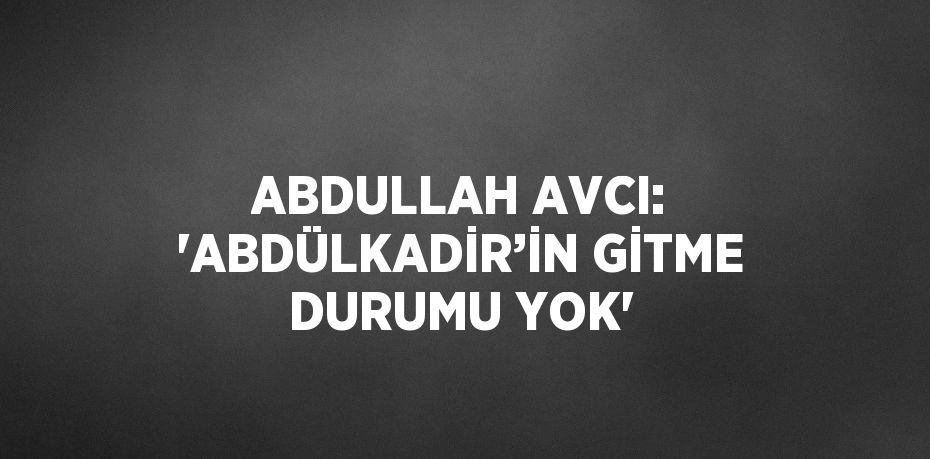 ABDULLAH AVCI: 'ABDÜLKADİR’İN GİTME DURUMU YOK'