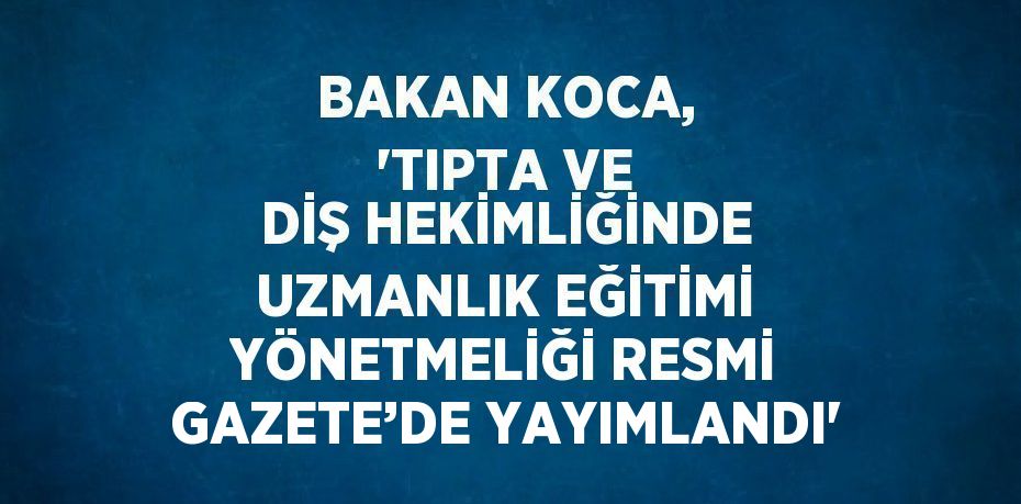 BAKAN KOCA, 'TIPTA VE DİŞ HEKİMLİĞİNDE UZMANLIK EĞİTİMİ YÖNETMELİĞİ RESMİ GAZETE’DE YAYIMLANDI'