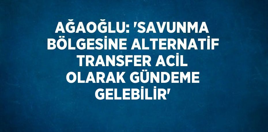 AĞAOĞLU: 'SAVUNMA BÖLGESİNE ALTERNATİF TRANSFER ACİL OLARAK GÜNDEME GELEBİLİR'