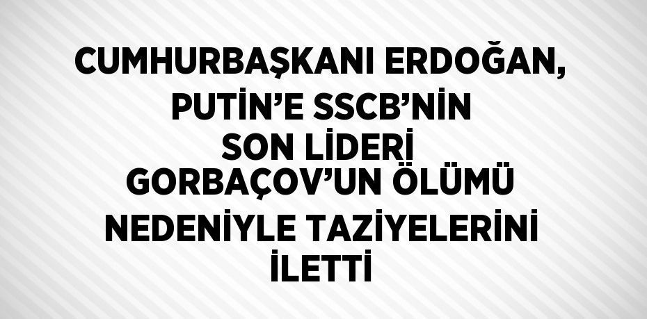 CUMHURBAŞKANI ERDOĞAN, PUTİN’E SSCB’NİN SON LİDERİ GORBAÇOV’UN ÖLÜMÜ NEDENİYLE TAZİYELERİNİ İLETTİ