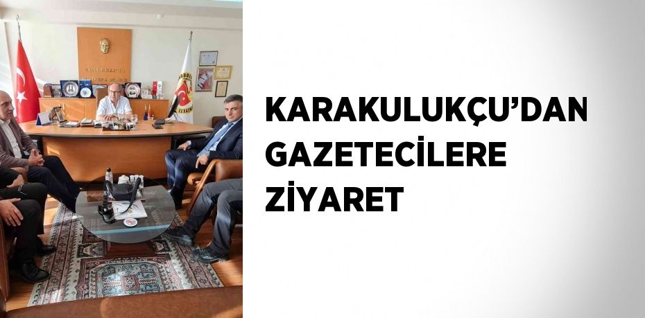 KARAKULUKÇU’DAN GAZETECİLERE ZİYARET