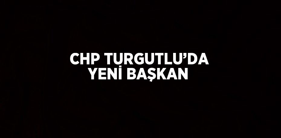 CHP TURGUTLU’DA YENİ BAŞKAN