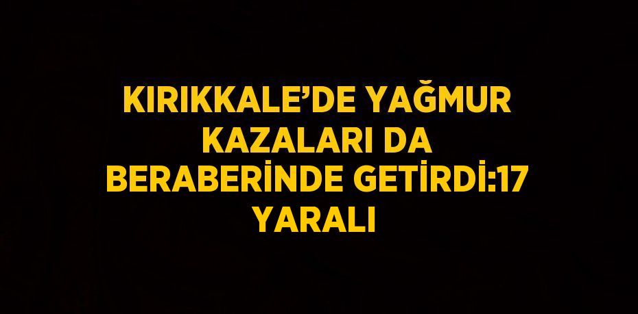 KIRIKKALE’DE YAĞMUR KAZALARI DA BERABERİNDE GETİRDİ:17 YARALI