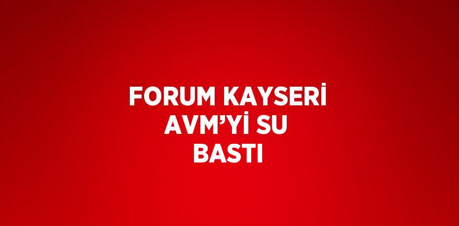 FORUM KAYSERİ AVM’Yİ SU BASTI