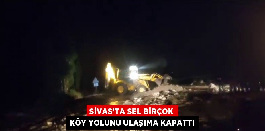 SİVAS’TA SEL BİRÇOK KÖY YOLUNU ULAŞIMA KAPATTI