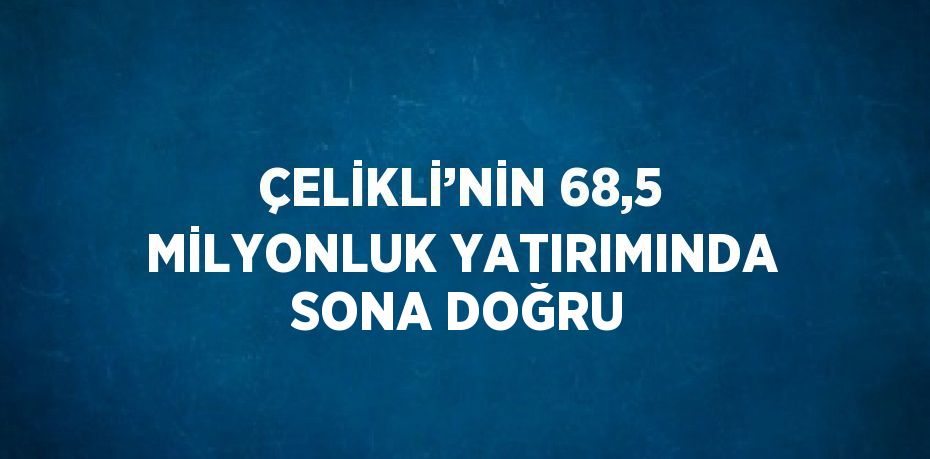 ÇELİKLİ’NİN 68,5 MİLYONLUK YATIRIMINDA SONA DOĞRU