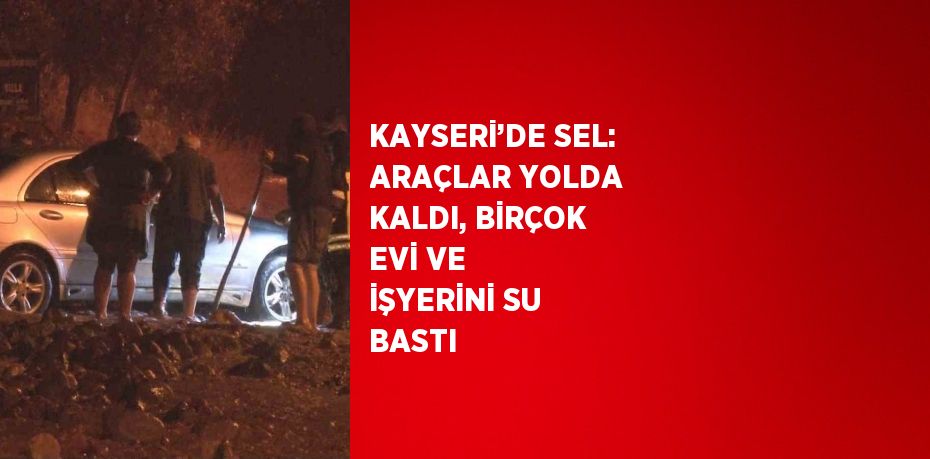 KAYSERİ’DE SEL: ARAÇLAR YOLDA KALDI, BİRÇOK EVİ VE İŞYERİNİ SU BASTI