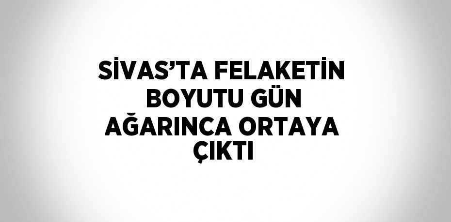 SİVAS’TA FELAKETİN BOYUTU GÜN AĞARINCA ORTAYA ÇIKTI