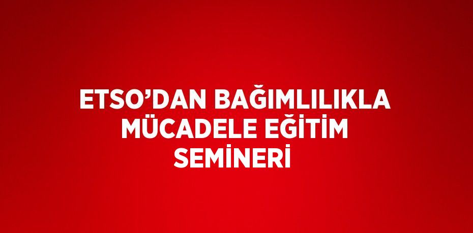 ETSO’DAN BAĞIMLILIKLA MÜCADELE EĞİTİM SEMİNERİ