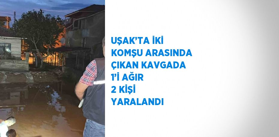 UŞAK’TA İKİ KOMŞU ARASINDA ÇIKAN KAVGADA 1’İ AĞIR 2 KİŞİ YARALANDI