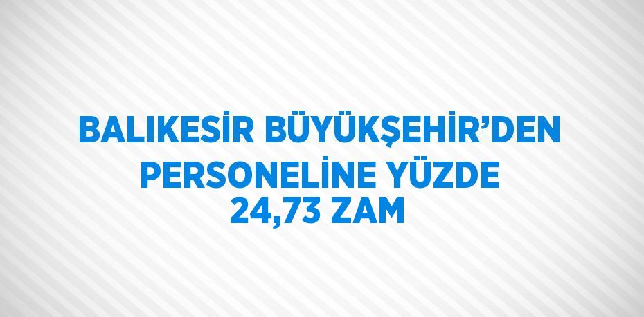 BALIKESİR BÜYÜKŞEHİR’DEN PERSONELİNE YÜZDE 24,73 ZAM